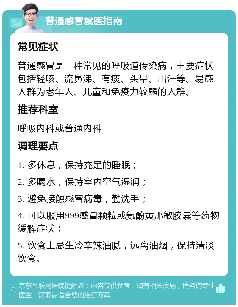 普通感冒就医指南 常见症状 普通感冒是一种常见的呼吸道传染病，主要症状包括轻咳、流鼻涕、有痰、头晕、出汗等。易感人群为老年人、儿童和免疫力较弱的人群。 推荐科室 呼吸内科或普通内科 调理要点 1. 多休息，保持充足的睡眠； 2. 多喝水，保持室内空气湿润； 3. 避免接触感冒病毒，勤洗手； 4. 可以服用999感冒颗粒或氨酚黄那敏胶囊等药物缓解症状； 5. 饮食上忌生冷辛辣油腻，远离油烟，保持清淡饮食。