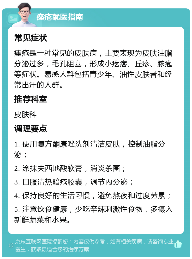 痤疮就医指南 常见症状 痤疮是一种常见的皮肤病，主要表现为皮肤油脂分泌过多，毛孔阻塞，形成小疙瘩、丘疹、脓疱等症状。易感人群包括青少年、油性皮肤者和经常出汗的人群。 推荐科室 皮肤科 调理要点 1. 使用复方酮康唑洗剂清洁皮肤，控制油脂分泌； 2. 涂抹夫西地酸软膏，消炎杀菌； 3. 口服清热暗疮胶囊，调节内分泌； 4. 保持良好的生活习惯，避免熬夜和过度劳累； 5. 注意饮食健康，少吃辛辣刺激性食物，多摄入新鲜蔬菜和水果。