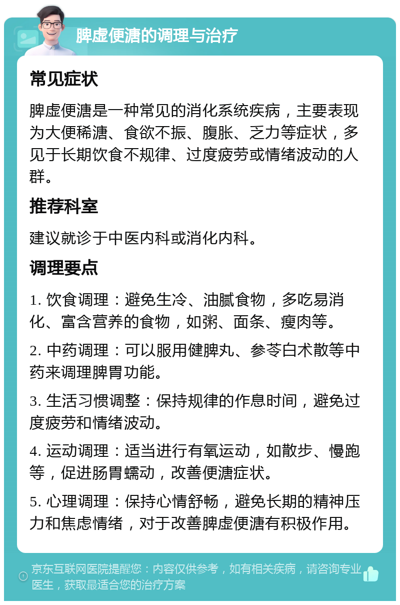 脾虚便溏的调理与治疗 常见症状 脾虚便溏是一种常见的消化系统疾病，主要表现为大便稀溏、食欲不振、腹胀、乏力等症状，多见于长期饮食不规律、过度疲劳或情绪波动的人群。 推荐科室 建议就诊于中医内科或消化内科。 调理要点 1. 饮食调理：避免生冷、油腻食物，多吃易消化、富含营养的食物，如粥、面条、瘦肉等。 2. 中药调理：可以服用健脾丸、参苓白术散等中药来调理脾胃功能。 3. 生活习惯调整：保持规律的作息时间，避免过度疲劳和情绪波动。 4. 运动调理：适当进行有氧运动，如散步、慢跑等，促进肠胃蠕动，改善便溏症状。 5. 心理调理：保持心情舒畅，避免长期的精神压力和焦虑情绪，对于改善脾虚便溏有积极作用。