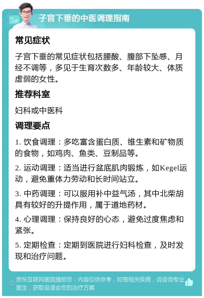 子宫下垂的中医调理指南 常见症状 子宫下垂的常见症状包括腰酸、腹部下坠感、月经不调等，多见于生育次数多、年龄较大、体质虚弱的女性。 推荐科室 妇科或中医科 调理要点 1. 饮食调理：多吃富含蛋白质、维生素和矿物质的食物，如鸡肉、鱼类、豆制品等。 2. 运动调理：适当进行盆底肌肉锻炼，如Kegel运动，避免重体力劳动和长时间站立。 3. 中药调理：可以服用补中益气汤，其中北柴胡具有较好的升提作用，属于道地药材。 4. 心理调理：保持良好的心态，避免过度焦虑和紧张。 5. 定期检查：定期到医院进行妇科检查，及时发现和治疗问题。