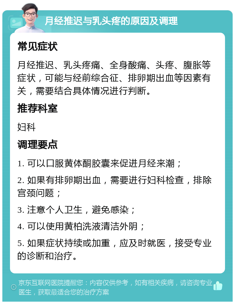 月经推迟与乳头疼的原因及调理 常见症状 月经推迟、乳头疼痛、全身酸痛、头疼、腹胀等症状，可能与经前综合征、排卵期出血等因素有关，需要结合具体情况进行判断。 推荐科室 妇科 调理要点 1. 可以口服黄体酮胶囊来促进月经来潮； 2. 如果有排卵期出血，需要进行妇科检查，排除宫颈问题； 3. 注意个人卫生，避免感染； 4. 可以使用黄柏洗液清洁外阴； 5. 如果症状持续或加重，应及时就医，接受专业的诊断和治疗。