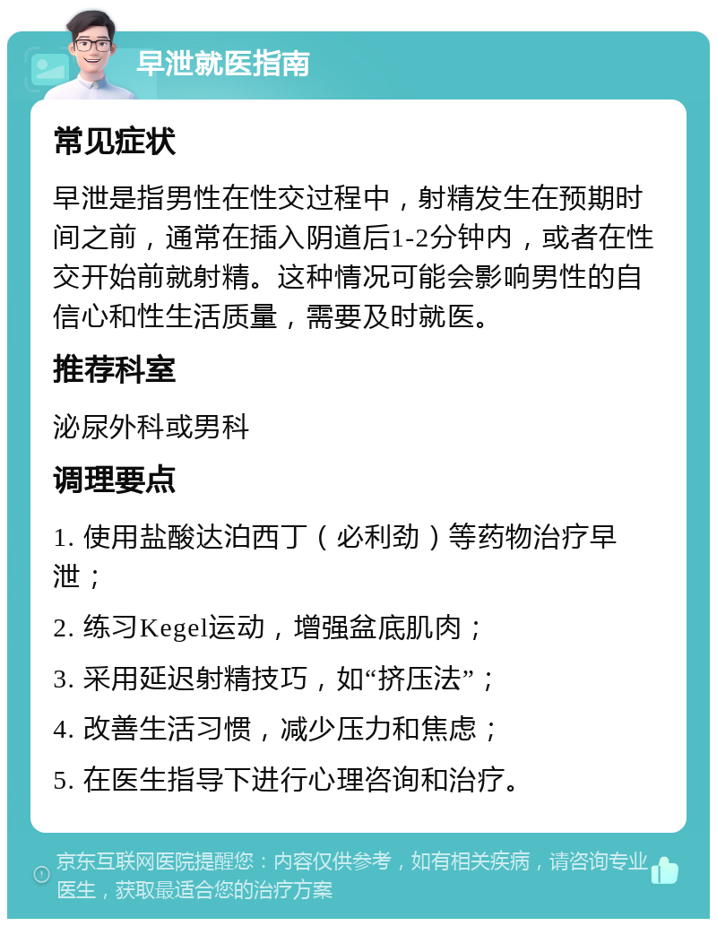 早泄就医指南 常见症状 早泄是指男性在性交过程中，射精发生在预期时间之前，通常在插入阴道后1-2分钟内，或者在性交开始前就射精。这种情况可能会影响男性的自信心和性生活质量，需要及时就医。 推荐科室 泌尿外科或男科 调理要点 1. 使用盐酸达泊西丁（必利劲）等药物治疗早泄； 2. 练习Kegel运动，增强盆底肌肉； 3. 采用延迟射精技巧，如“挤压法”； 4. 改善生活习惯，减少压力和焦虑； 5. 在医生指导下进行心理咨询和治疗。