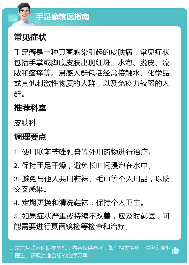 手足癣就医指南 常见症状 手足癣是一种真菌感染引起的皮肤病，常见症状包括手掌或脚底皮肤出现红斑、水泡、脱皮、流脓和瘙痒等。易感人群包括经常接触水、化学品或其他刺激性物质的人群，以及免疫力较弱的人群。 推荐科室 皮肤科 调理要点 1. 使用联苯苄唑乳膏等外用药物进行治疗。 2. 保持手足干燥，避免长时间浸泡在水中。 3. 避免与他人共用鞋袜、毛巾等个人用品，以防交叉感染。 4. 定期更换和清洗鞋袜，保持个人卫生。 5. 如果症状严重或持续不改善，应及时就医，可能需要进行真菌镜检等检查和治疗。