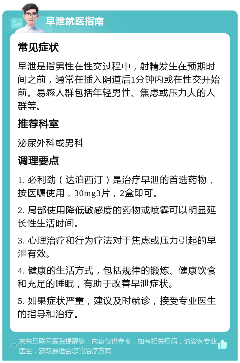 早泄就医指南 常见症状 早泄是指男性在性交过程中，射精发生在预期时间之前，通常在插入阴道后1分钟内或在性交开始前。易感人群包括年轻男性、焦虑或压力大的人群等。 推荐科室 泌尿外科或男科 调理要点 1. 必利劲（达泊西汀）是治疗早泄的首选药物，按医嘱使用，30mg3片，2盒即可。 2. 局部使用降低敏感度的药物或喷雾可以明显延长性生活时间。 3. 心理治疗和行为疗法对于焦虑或压力引起的早泄有效。 4. 健康的生活方式，包括规律的锻炼、健康饮食和充足的睡眠，有助于改善早泄症状。 5. 如果症状严重，建议及时就诊，接受专业医生的指导和治疗。