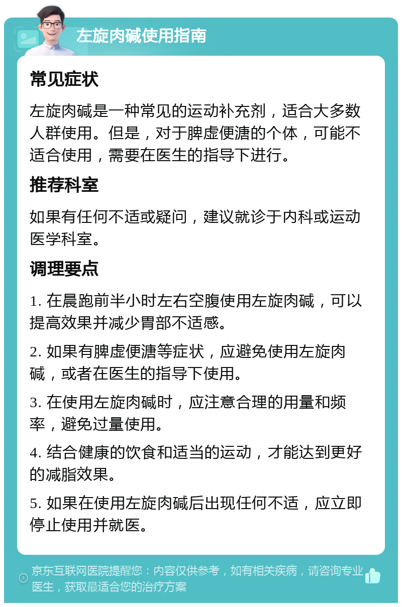 左旋肉碱使用指南 常见症状 左旋肉碱是一种常见的运动补充剂，适合大多数人群使用。但是，对于脾虚便溏的个体，可能不适合使用，需要在医生的指导下进行。 推荐科室 如果有任何不适或疑问，建议就诊于内科或运动医学科室。 调理要点 1. 在晨跑前半小时左右空腹使用左旋肉碱，可以提高效果并减少胃部不适感。 2. 如果有脾虚便溏等症状，应避免使用左旋肉碱，或者在医生的指导下使用。 3. 在使用左旋肉碱时，应注意合理的用量和频率，避免过量使用。 4. 结合健康的饮食和适当的运动，才能达到更好的减脂效果。 5. 如果在使用左旋肉碱后出现任何不适，应立即停止使用并就医。