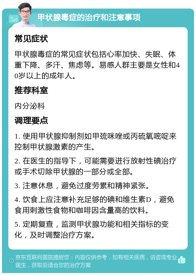 甲状腺毒症的治疗和注意事项 常见症状 甲状腺毒症的常见症状包括心率加快、失眠、体重下降、多汗、焦虑等。易感人群主要是女性和40岁以上的成年人。 推荐科室 内分泌科 调理要点 1. 使用甲状腺抑制剂如甲巯咪唑或丙硫氧嘧啶来控制甲状腺激素的产生。 2. 在医生的指导下，可能需要进行放射性碘治疗或手术切除甲状腺的一部分或全部。 3. 注意休息，避免过度劳累和精神紧张。 4. 饮食上应注意补充足够的碘和维生素D，避免食用刺激性食物和咖啡因含量高的饮料。 5. 定期复查，监测甲状腺功能和相关指标的变化，及时调整治疗方案。