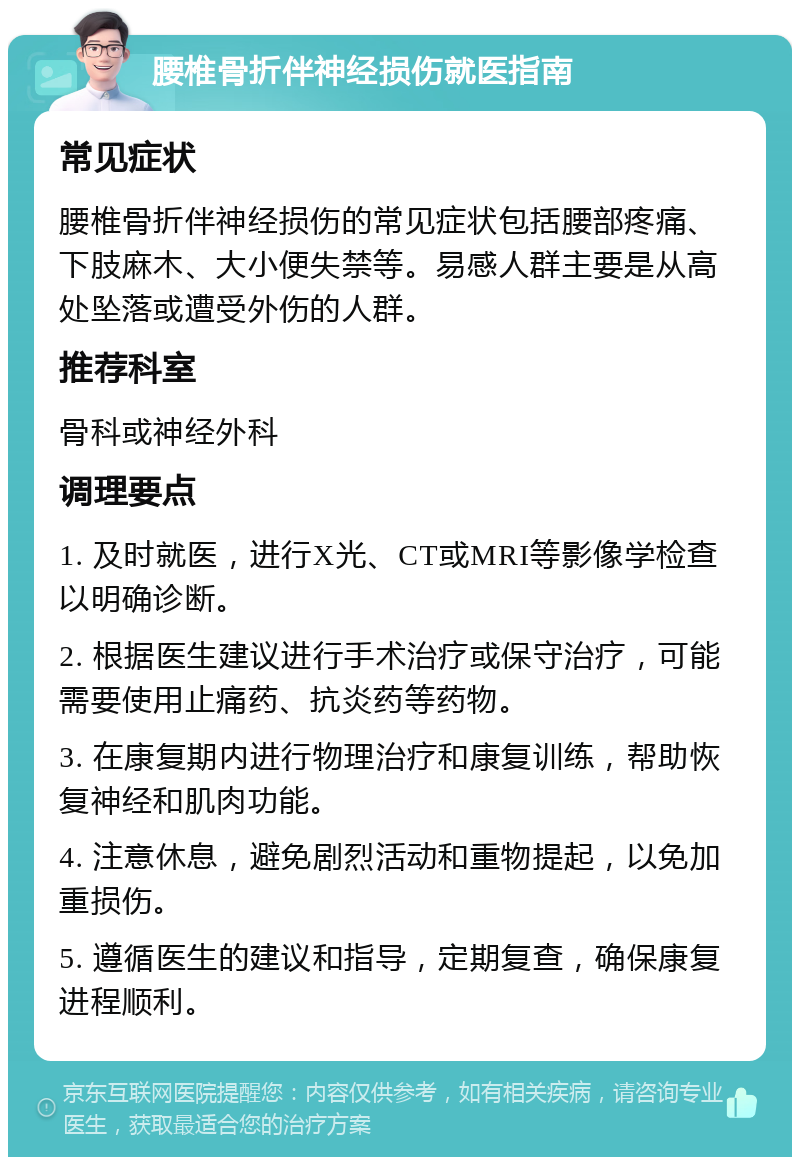 腰椎骨折伴神经损伤就医指南 常见症状 腰椎骨折伴神经损伤的常见症状包括腰部疼痛、下肢麻木、大小便失禁等。易感人群主要是从高处坠落或遭受外伤的人群。 推荐科室 骨科或神经外科 调理要点 1. 及时就医，进行X光、CT或MRI等影像学检查以明确诊断。 2. 根据医生建议进行手术治疗或保守治疗，可能需要使用止痛药、抗炎药等药物。 3. 在康复期内进行物理治疗和康复训练，帮助恢复神经和肌肉功能。 4. 注意休息，避免剧烈活动和重物提起，以免加重损伤。 5. 遵循医生的建议和指导，定期复查，确保康复进程顺利。