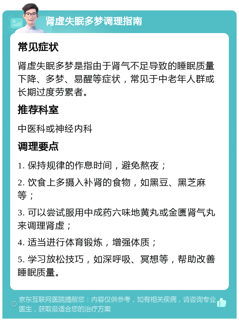 肾虚失眠多梦调理指南 常见症状 肾虚失眠多梦是指由于肾气不足导致的睡眠质量下降、多梦、易醒等症状，常见于中老年人群或长期过度劳累者。 推荐科室 中医科或神经内科 调理要点 1. 保持规律的作息时间，避免熬夜； 2. 饮食上多摄入补肾的食物，如黑豆、黑芝麻等； 3. 可以尝试服用中成药六味地黄丸或金匮肾气丸来调理肾虚； 4. 适当进行体育锻炼，增强体质； 5. 学习放松技巧，如深呼吸、冥想等，帮助改善睡眠质量。