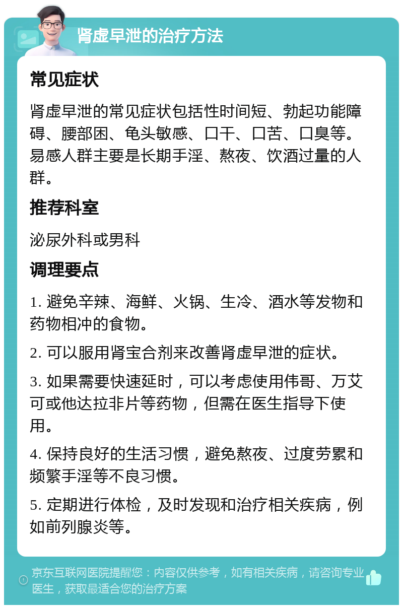 肾虚早泄的治疗方法 常见症状 肾虚早泄的常见症状包括性时间短、勃起功能障碍、腰部困、龟头敏感、口干、口苦、口臭等。易感人群主要是长期手淫、熬夜、饮酒过量的人群。 推荐科室 泌尿外科或男科 调理要点 1. 避免辛辣、海鲜、火锅、生冷、酒水等发物和药物相冲的食物。 2. 可以服用肾宝合剂来改善肾虚早泄的症状。 3. 如果需要快速延时，可以考虑使用伟哥、万艾可或他达拉非片等药物，但需在医生指导下使用。 4. 保持良好的生活习惯，避免熬夜、过度劳累和频繁手淫等不良习惯。 5. 定期进行体检，及时发现和治疗相关疾病，例如前列腺炎等。