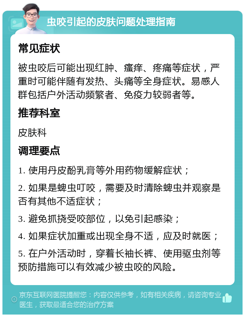 虫咬引起的皮肤问题处理指南 常见症状 被虫咬后可能出现红肿、瘙痒、疼痛等症状，严重时可能伴随有发热、头痛等全身症状。易感人群包括户外活动频繁者、免疫力较弱者等。 推荐科室 皮肤科 调理要点 1. 使用丹皮酚乳膏等外用药物缓解症状； 2. 如果是蜱虫叮咬，需要及时清除蜱虫并观察是否有其他不适症状； 3. 避免抓挠受咬部位，以免引起感染； 4. 如果症状加重或出现全身不适，应及时就医； 5. 在户外活动时，穿着长袖长裤、使用驱虫剂等预防措施可以有效减少被虫咬的风险。