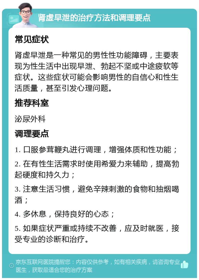 肾虚早泄的治疗方法和调理要点 常见症状 肾虚早泄是一种常见的男性性功能障碍，主要表现为性生活中出现早泄、勃起不坚或中途疲软等症状。这些症状可能会影响男性的自信心和性生活质量，甚至引发心理问题。 推荐科室 泌尿外科 调理要点 1. 口服参茸鞭丸进行调理，增强体质和性功能； 2. 在有性生活需求时使用希爱力来辅助，提高勃起硬度和持久力； 3. 注意生活习惯，避免辛辣刺激的食物和抽烟喝酒； 4. 多休息，保持良好的心态； 5. 如果症状严重或持续不改善，应及时就医，接受专业的诊断和治疗。