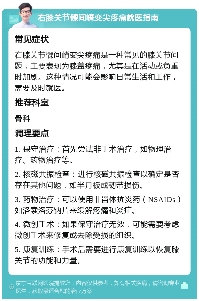 右膝关节髁间嵴变尖疼痛就医指南 常见症状 右膝关节髁间嵴变尖疼痛是一种常见的膝关节问题，主要表现为膝盖疼痛，尤其是在活动或负重时加剧。这种情况可能会影响日常生活和工作，需要及时就医。 推荐科室 骨科 调理要点 1. 保守治疗：首先尝试非手术治疗，如物理治疗、药物治疗等。 2. 核磁共振检查：进行核磁共振检查以确定是否存在其他问题，如半月板或韧带损伤。 3. 药物治疗：可以使用非甾体抗炎药（NSAIDs）如洛索洛芬钠片来缓解疼痛和炎症。 4. 微创手术：如果保守治疗无效，可能需要考虑微创手术来修复或去除受损的组织。 5. 康复训练：手术后需要进行康复训练以恢复膝关节的功能和力量。