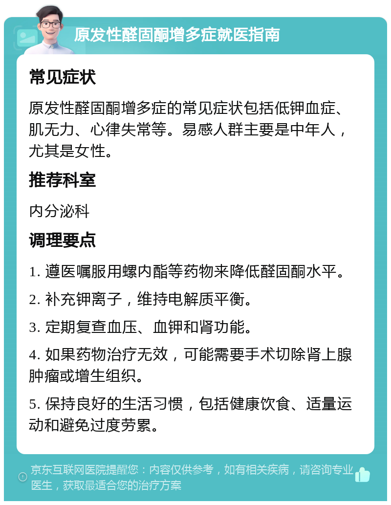 原发性醛固酮增多症就医指南 常见症状 原发性醛固酮增多症的常见症状包括低钾血症、肌无力、心律失常等。易感人群主要是中年人，尤其是女性。 推荐科室 内分泌科 调理要点 1. 遵医嘱服用螺内酯等药物来降低醛固酮水平。 2. 补充钾离子，维持电解质平衡。 3. 定期复查血压、血钾和肾功能。 4. 如果药物治疗无效，可能需要手术切除肾上腺肿瘤或增生组织。 5. 保持良好的生活习惯，包括健康饮食、适量运动和避免过度劳累。