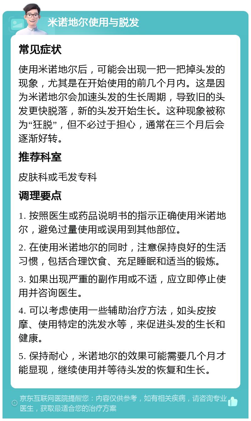 米诺地尔使用与脱发 常见症状 使用米诺地尔后，可能会出现一把一把掉头发的现象，尤其是在开始使用的前几个月内。这是因为米诺地尔会加速头发的生长周期，导致旧的头发更快脱落，新的头发开始生长。这种现象被称为“狂脱”，但不必过于担心，通常在三个月后会逐渐好转。 推荐科室 皮肤科或毛发专科 调理要点 1. 按照医生或药品说明书的指示正确使用米诺地尔，避免过量使用或误用到其他部位。 2. 在使用米诺地尔的同时，注意保持良好的生活习惯，包括合理饮食、充足睡眠和适当的锻炼。 3. 如果出现严重的副作用或不适，应立即停止使用并咨询医生。 4. 可以考虑使用一些辅助治疗方法，如头皮按摩、使用特定的洗发水等，来促进头发的生长和健康。 5. 保持耐心，米诺地尔的效果可能需要几个月才能显现，继续使用并等待头发的恢复和生长。