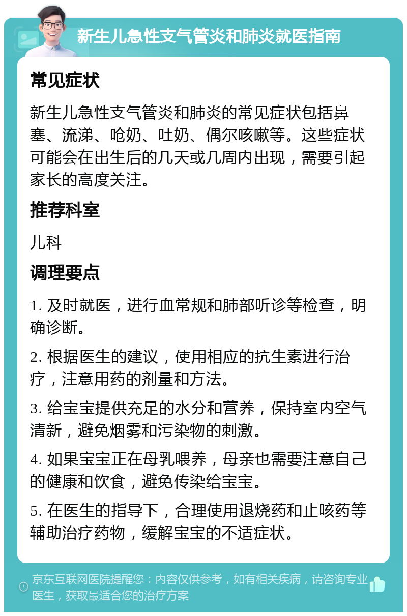 新生儿急性支气管炎和肺炎就医指南 常见症状 新生儿急性支气管炎和肺炎的常见症状包括鼻塞、流涕、呛奶、吐奶、偶尔咳嗽等。这些症状可能会在出生后的几天或几周内出现，需要引起家长的高度关注。 推荐科室 儿科 调理要点 1. 及时就医，进行血常规和肺部听诊等检查，明确诊断。 2. 根据医生的建议，使用相应的抗生素进行治疗，注意用药的剂量和方法。 3. 给宝宝提供充足的水分和营养，保持室内空气清新，避免烟雾和污染物的刺激。 4. 如果宝宝正在母乳喂养，母亲也需要注意自己的健康和饮食，避免传染给宝宝。 5. 在医生的指导下，合理使用退烧药和止咳药等辅助治疗药物，缓解宝宝的不适症状。