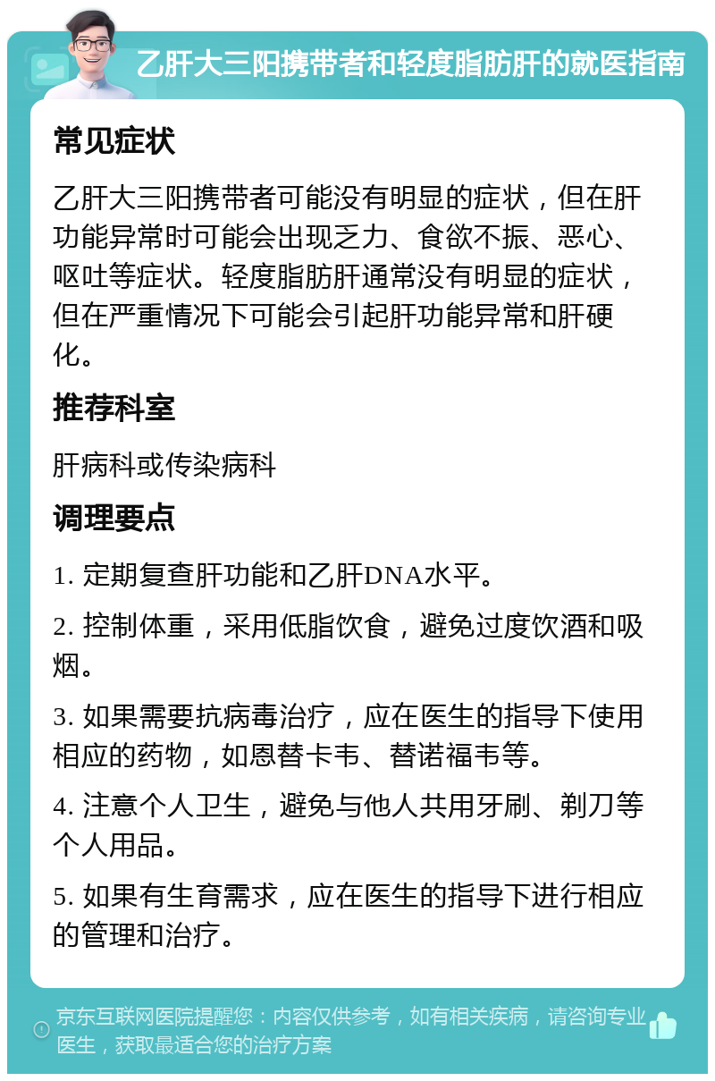 乙肝大三阳携带者和轻度脂肪肝的就医指南 常见症状 乙肝大三阳携带者可能没有明显的症状，但在肝功能异常时可能会出现乏力、食欲不振、恶心、呕吐等症状。轻度脂肪肝通常没有明显的症状，但在严重情况下可能会引起肝功能异常和肝硬化。 推荐科室 肝病科或传染病科 调理要点 1. 定期复查肝功能和乙肝DNA水平。 2. 控制体重，采用低脂饮食，避免过度饮酒和吸烟。 3. 如果需要抗病毒治疗，应在医生的指导下使用相应的药物，如恩替卡韦、替诺福韦等。 4. 注意个人卫生，避免与他人共用牙刷、剃刀等个人用品。 5. 如果有生育需求，应在医生的指导下进行相应的管理和治疗。