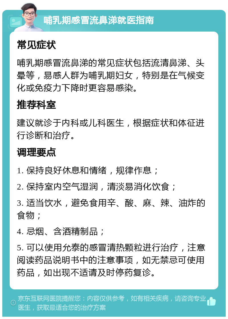 哺乳期感冒流鼻涕就医指南 常见症状 哺乳期感冒流鼻涕的常见症状包括流清鼻涕、头晕等，易感人群为哺乳期妇女，特别是在气候变化或免疫力下降时更容易感染。 推荐科室 建议就诊于内科或儿科医生，根据症状和体征进行诊断和治疗。 调理要点 1. 保持良好休息和情绪，规律作息； 2. 保持室内空气湿润，清淡易消化饮食； 3. 适当饮水，避免食用辛、酸、麻、辣、油炸的食物； 4. 忌烟、含酒精制品； 5. 可以使用允泰的感冒清热颗粒进行治疗，注意阅读药品说明书中的注意事项，如无禁忌可使用药品，如出现不适请及时停药复诊。