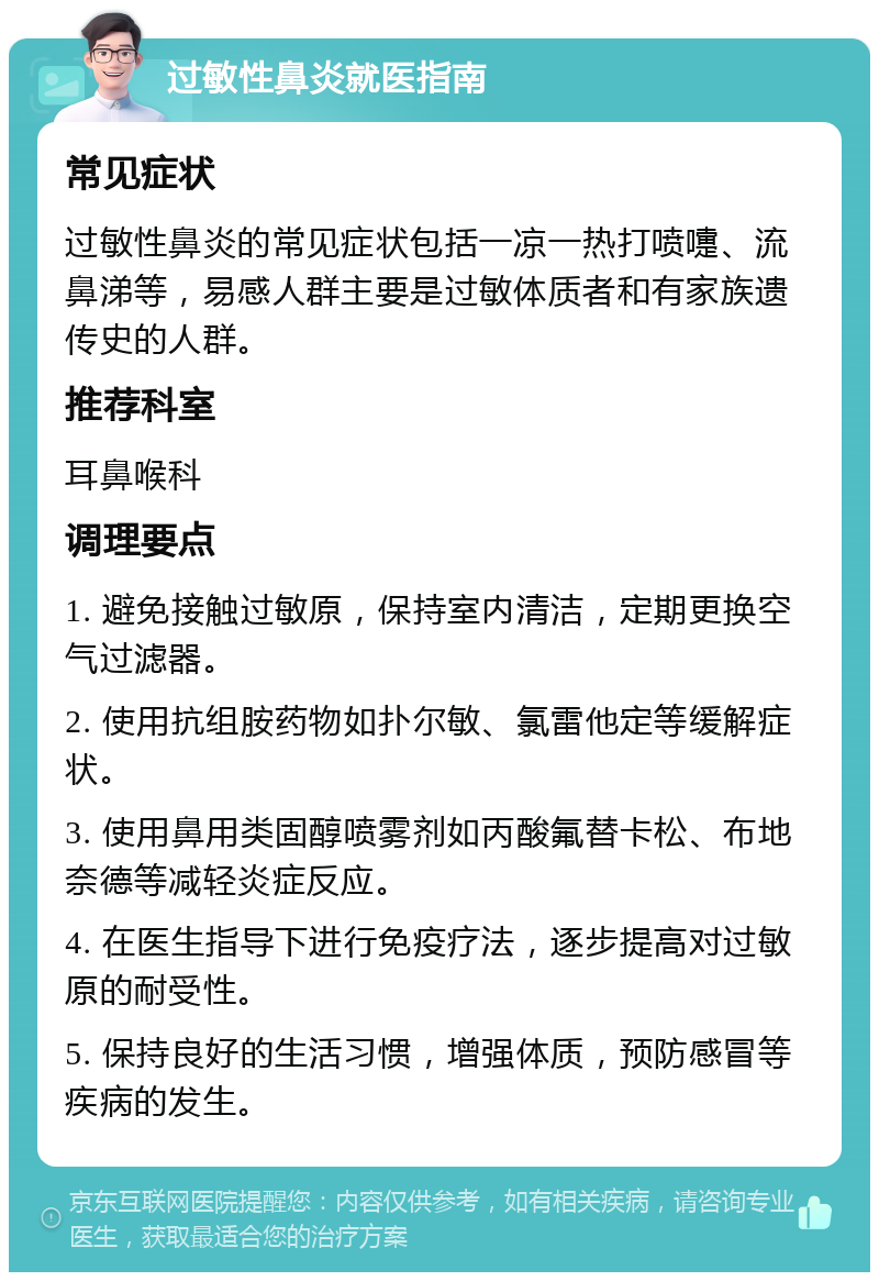 过敏性鼻炎就医指南 常见症状 过敏性鼻炎的常见症状包括一凉一热打喷嚏、流鼻涕等，易感人群主要是过敏体质者和有家族遗传史的人群。 推荐科室 耳鼻喉科 调理要点 1. 避免接触过敏原，保持室内清洁，定期更换空气过滤器。 2. 使用抗组胺药物如扑尔敏、氯雷他定等缓解症状。 3. 使用鼻用类固醇喷雾剂如丙酸氟替卡松、布地奈德等减轻炎症反应。 4. 在医生指导下进行免疫疗法，逐步提高对过敏原的耐受性。 5. 保持良好的生活习惯，增强体质，预防感冒等疾病的发生。