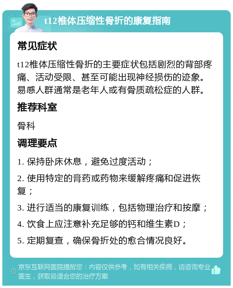 t12椎体压缩性骨折的康复指南 常见症状 t12椎体压缩性骨折的主要症状包括剧烈的背部疼痛、活动受限、甚至可能出现神经损伤的迹象。易感人群通常是老年人或有骨质疏松症的人群。 推荐科室 骨科 调理要点 1. 保持卧床休息，避免过度活动； 2. 使用特定的膏药或药物来缓解疼痛和促进恢复； 3. 进行适当的康复训练，包括物理治疗和按摩； 4. 饮食上应注意补充足够的钙和维生素D； 5. 定期复查，确保骨折处的愈合情况良好。