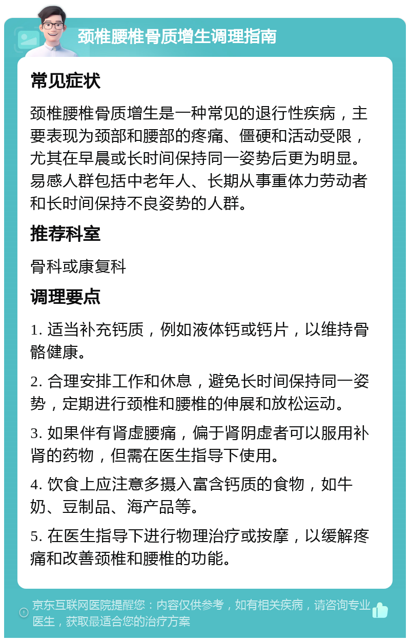 颈椎腰椎骨质增生调理指南 常见症状 颈椎腰椎骨质增生是一种常见的退行性疾病，主要表现为颈部和腰部的疼痛、僵硬和活动受限，尤其在早晨或长时间保持同一姿势后更为明显。易感人群包括中老年人、长期从事重体力劳动者和长时间保持不良姿势的人群。 推荐科室 骨科或康复科 调理要点 1. 适当补充钙质，例如液体钙或钙片，以维持骨骼健康。 2. 合理安排工作和休息，避免长时间保持同一姿势，定期进行颈椎和腰椎的伸展和放松运动。 3. 如果伴有肾虚腰痛，偏于肾阴虚者可以服用补肾的药物，但需在医生指导下使用。 4. 饮食上应注意多摄入富含钙质的食物，如牛奶、豆制品、海产品等。 5. 在医生指导下进行物理治疗或按摩，以缓解疼痛和改善颈椎和腰椎的功能。