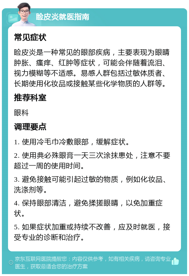 睑皮炎就医指南 常见症状 睑皮炎是一种常见的眼部疾病，主要表现为眼睛肿胀、瘙痒、红肿等症状，可能会伴随着流泪、视力模糊等不适感。易感人群包括过敏体质者、长期使用化妆品或接触某些化学物质的人群等。 推荐科室 眼科 调理要点 1. 使用冷毛巾冷敷眼部，缓解症状。 2. 使用典必殊眼膏一天三次涂抹患处，注意不要超过一周的使用时间。 3. 避免接触可能引起过敏的物质，例如化妆品、洗涤剂等。 4. 保持眼部清洁，避免揉搓眼睛，以免加重症状。 5. 如果症状加重或持续不改善，应及时就医，接受专业的诊断和治疗。