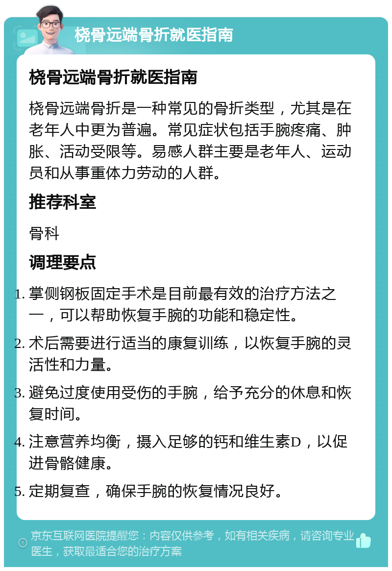 桡骨远端骨折就医指南 桡骨远端骨折就医指南 桡骨远端骨折是一种常见的骨折类型，尤其是在老年人中更为普遍。常见症状包括手腕疼痛、肿胀、活动受限等。易感人群主要是老年人、运动员和从事重体力劳动的人群。 推荐科室 骨科 调理要点 掌侧钢板固定手术是目前最有效的治疗方法之一，可以帮助恢复手腕的功能和稳定性。 术后需要进行适当的康复训练，以恢复手腕的灵活性和力量。 避免过度使用受伤的手腕，给予充分的休息和恢复时间。 注意营养均衡，摄入足够的钙和维生素D，以促进骨骼健康。 定期复查，确保手腕的恢复情况良好。