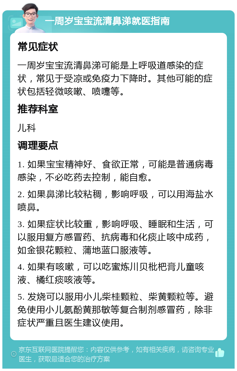 一周岁宝宝流清鼻涕就医指南 常见症状 一周岁宝宝流清鼻涕可能是上呼吸道感染的症状，常见于受凉或免疫力下降时。其他可能的症状包括轻微咳嗽、喷嚏等。 推荐科室 儿科 调理要点 1. 如果宝宝精神好、食欲正常，可能是普通病毒感染，不必吃药去控制，能自愈。 2. 如果鼻涕比较粘稠，影响呼吸，可以用海盐水喷鼻。 3. 如果症状比较重，影响呼吸、睡眠和生活，可以服用复方感冒药、抗病毒和化痰止咳中成药，如金银花颗粒、蒲地蓝口服液等。 4. 如果有咳嗽，可以吃蜜炼川贝枇杷膏儿童咳液、橘红痰咳液等。 5. 发烧可以服用小儿柴桂颗粒、柴黄颗粒等。避免使用小儿氨酚黄那敏等复合制剂感冒药，除非症状严重且医生建议使用。