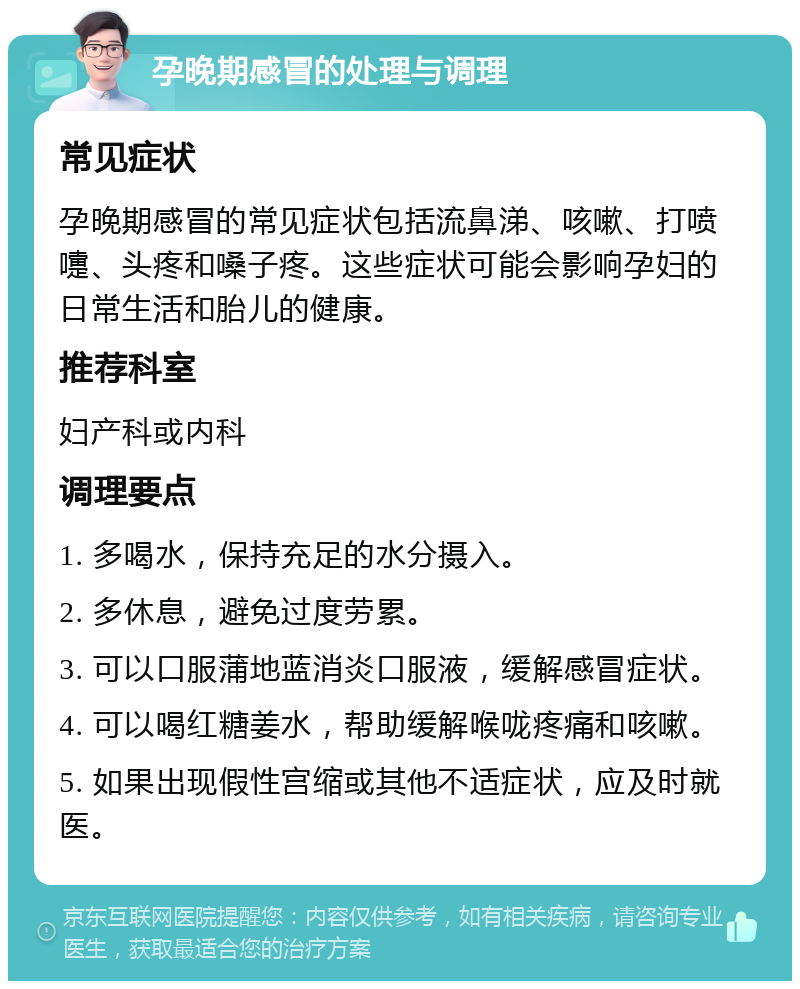 孕晚期感冒的处理与调理 常见症状 孕晚期感冒的常见症状包括流鼻涕、咳嗽、打喷嚏、头疼和嗓子疼。这些症状可能会影响孕妇的日常生活和胎儿的健康。 推荐科室 妇产科或内科 调理要点 1. 多喝水，保持充足的水分摄入。 2. 多休息，避免过度劳累。 3. 可以口服蒲地蓝消炎口服液，缓解感冒症状。 4. 可以喝红糖姜水，帮助缓解喉咙疼痛和咳嗽。 5. 如果出现假性宫缩或其他不适症状，应及时就医。