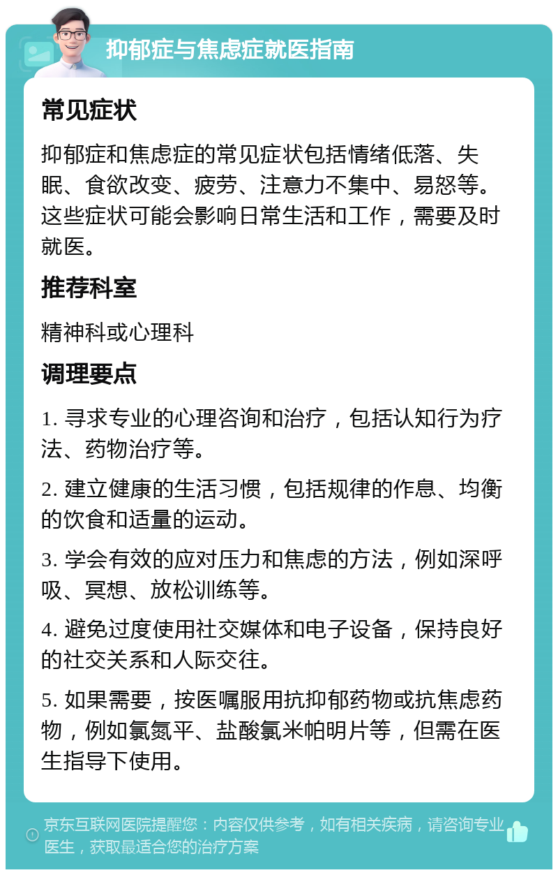 抑郁症与焦虑症就医指南 常见症状 抑郁症和焦虑症的常见症状包括情绪低落、失眠、食欲改变、疲劳、注意力不集中、易怒等。这些症状可能会影响日常生活和工作，需要及时就医。 推荐科室 精神科或心理科 调理要点 1. 寻求专业的心理咨询和治疗，包括认知行为疗法、药物治疗等。 2. 建立健康的生活习惯，包括规律的作息、均衡的饮食和适量的运动。 3. 学会有效的应对压力和焦虑的方法，例如深呼吸、冥想、放松训练等。 4. 避免过度使用社交媒体和电子设备，保持良好的社交关系和人际交往。 5. 如果需要，按医嘱服用抗抑郁药物或抗焦虑药物，例如氯氮平、盐酸氯米帕明片等，但需在医生指导下使用。