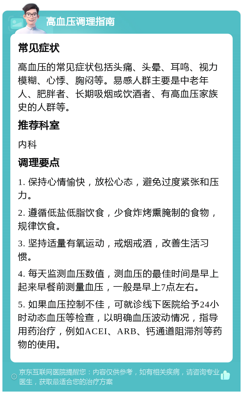 高血压调理指南 常见症状 高血压的常见症状包括头痛、头晕、耳鸣、视力模糊、心悸、胸闷等。易感人群主要是中老年人、肥胖者、长期吸烟或饮酒者、有高血压家族史的人群等。 推荐科室 内科 调理要点 1. 保持心情愉快，放松心态，避免过度紧张和压力。 2. 遵循低盐低脂饮食，少食炸烤熏腌制的食物，规律饮食。 3. 坚持适量有氧运动，戒烟戒酒，改善生活习惯。 4. 每天监测血压数值，测血压的最佳时间是早上起来早餐前测量血压，一般是早上7点左右。 5. 如果血压控制不佳，可就诊线下医院给予24小时动态血压等检查，以明确血压波动情况，指导用药治疗，例如ACEI、ARB、钙通道阻滞剂等药物的使用。