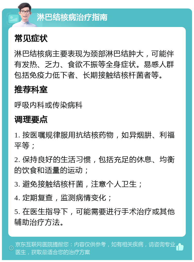 淋巴结核病治疗指南 常见症状 淋巴结核病主要表现为颈部淋巴结肿大，可能伴有发热、乏力、食欲不振等全身症状。易感人群包括免疫力低下者、长期接触结核杆菌者等。 推荐科室 呼吸内科或传染病科 调理要点 1. 按医嘱规律服用抗结核药物，如异烟肼、利福平等； 2. 保持良好的生活习惯，包括充足的休息、均衡的饮食和适量的运动； 3. 避免接触结核杆菌，注意个人卫生； 4. 定期复查，监测病情变化； 5. 在医生指导下，可能需要进行手术治疗或其他辅助治疗方法。