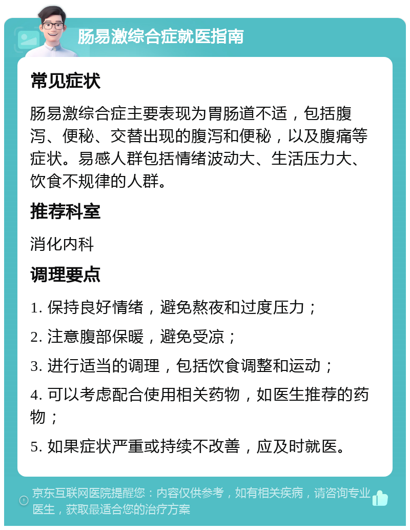 肠易激综合症就医指南 常见症状 肠易激综合症主要表现为胃肠道不适，包括腹泻、便秘、交替出现的腹泻和便秘，以及腹痛等症状。易感人群包括情绪波动大、生活压力大、饮食不规律的人群。 推荐科室 消化内科 调理要点 1. 保持良好情绪，避免熬夜和过度压力； 2. 注意腹部保暖，避免受凉； 3. 进行适当的调理，包括饮食调整和运动； 4. 可以考虑配合使用相关药物，如医生推荐的药物； 5. 如果症状严重或持续不改善，应及时就医。