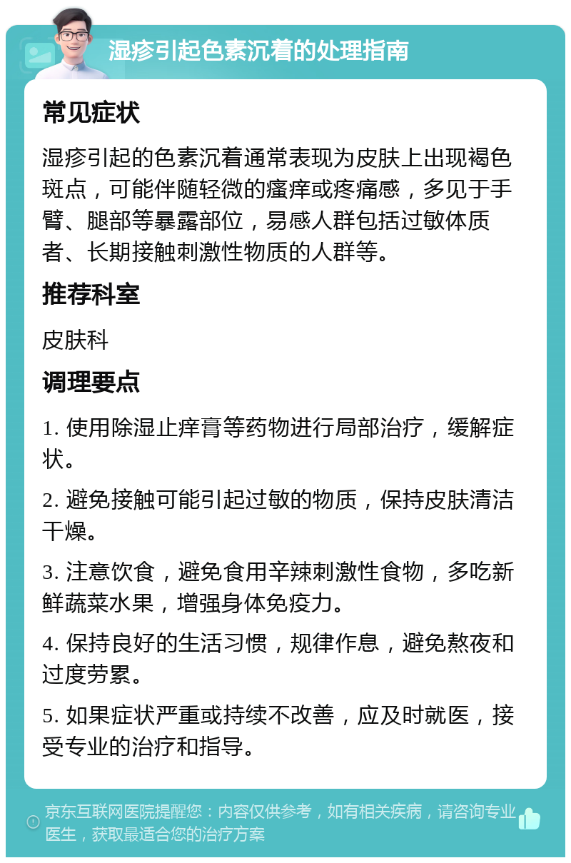 湿疹引起色素沉着的处理指南 常见症状 湿疹引起的色素沉着通常表现为皮肤上出现褐色斑点，可能伴随轻微的瘙痒或疼痛感，多见于手臂、腿部等暴露部位，易感人群包括过敏体质者、长期接触刺激性物质的人群等。 推荐科室 皮肤科 调理要点 1. 使用除湿止痒膏等药物进行局部治疗，缓解症状。 2. 避免接触可能引起过敏的物质，保持皮肤清洁干燥。 3. 注意饮食，避免食用辛辣刺激性食物，多吃新鲜蔬菜水果，增强身体免疫力。 4. 保持良好的生活习惯，规律作息，避免熬夜和过度劳累。 5. 如果症状严重或持续不改善，应及时就医，接受专业的治疗和指导。