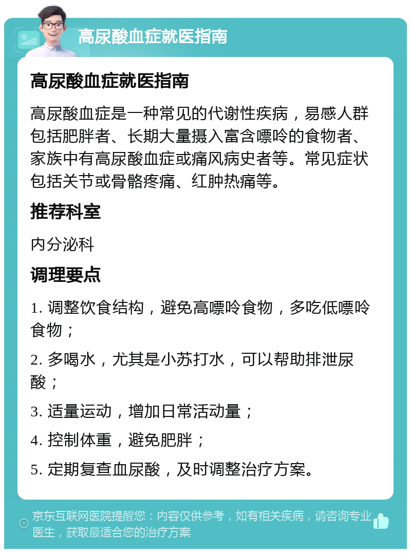 高尿酸血症就医指南 高尿酸血症就医指南 高尿酸血症是一种常见的代谢性疾病，易感人群包括肥胖者、长期大量摄入富含嘌呤的食物者、家族中有高尿酸血症或痛风病史者等。常见症状包括关节或骨骼疼痛、红肿热痛等。 推荐科室 内分泌科 调理要点 1. 调整饮食结构，避免高嘌呤食物，多吃低嘌呤食物； 2. 多喝水，尤其是小苏打水，可以帮助排泄尿酸； 3. 适量运动，增加日常活动量； 4. 控制体重，避免肥胖； 5. 定期复查血尿酸，及时调整治疗方案。