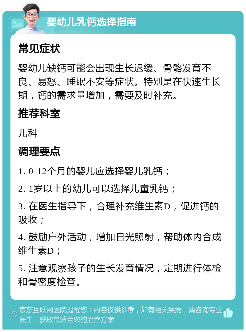 婴幼儿乳钙选择指南 常见症状 婴幼儿缺钙可能会出现生长迟缓、骨骼发育不良、易怒、睡眠不安等症状。特别是在快速生长期，钙的需求量增加，需要及时补充。 推荐科室 儿科 调理要点 1. 0-12个月的婴儿应选择婴儿乳钙； 2. 1岁以上的幼儿可以选择儿童乳钙； 3. 在医生指导下，合理补充维生素D，促进钙的吸收； 4. 鼓励户外活动，增加日光照射，帮助体内合成维生素D； 5. 注意观察孩子的生长发育情况，定期进行体检和骨密度检查。