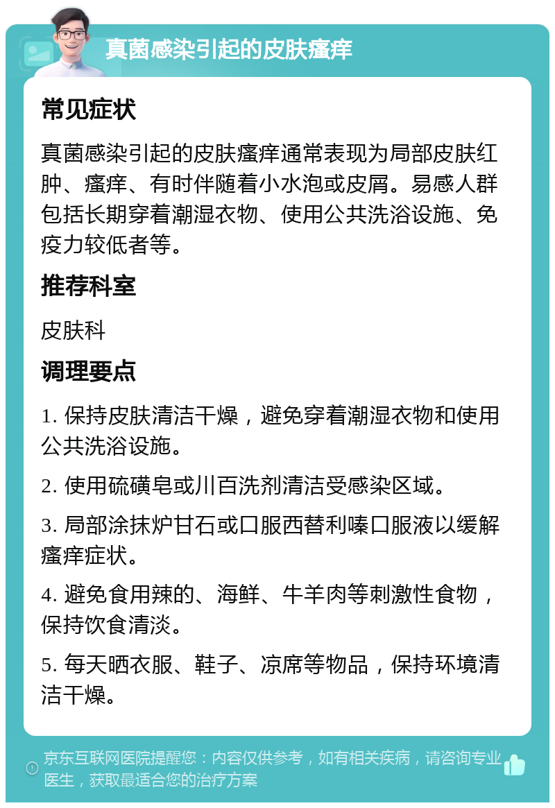 真菌感染引起的皮肤瘙痒 常见症状 真菌感染引起的皮肤瘙痒通常表现为局部皮肤红肿、瘙痒、有时伴随着小水泡或皮屑。易感人群包括长期穿着潮湿衣物、使用公共洗浴设施、免疫力较低者等。 推荐科室 皮肤科 调理要点 1. 保持皮肤清洁干燥，避免穿着潮湿衣物和使用公共洗浴设施。 2. 使用硫磺皂或川百洗剂清洁受感染区域。 3. 局部涂抹炉甘石或口服西替利嗪口服液以缓解瘙痒症状。 4. 避免食用辣的、海鲜、牛羊肉等刺激性食物，保持饮食清淡。 5. 每天晒衣服、鞋子、凉席等物品，保持环境清洁干燥。