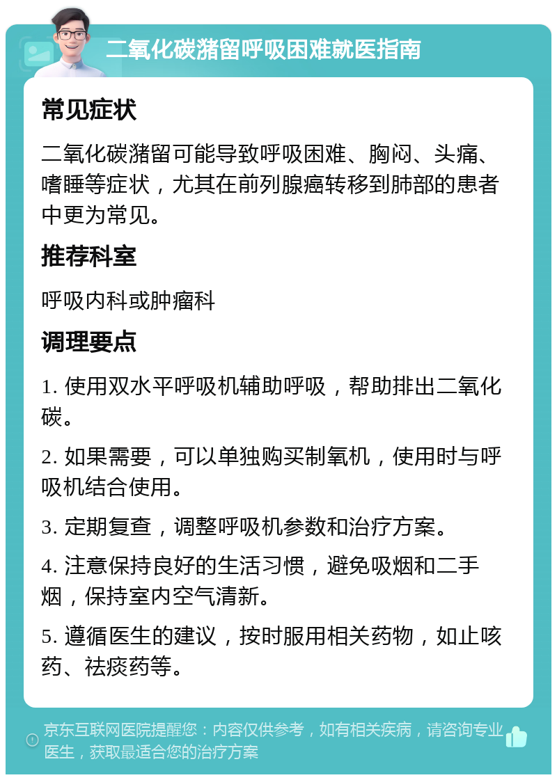 二氧化碳潴留呼吸困难就医指南 常见症状 二氧化碳潴留可能导致呼吸困难、胸闷、头痛、嗜睡等症状，尤其在前列腺癌转移到肺部的患者中更为常见。 推荐科室 呼吸内科或肿瘤科 调理要点 1. 使用双水平呼吸机辅助呼吸，帮助排出二氧化碳。 2. 如果需要，可以单独购买制氧机，使用时与呼吸机结合使用。 3. 定期复查，调整呼吸机参数和治疗方案。 4. 注意保持良好的生活习惯，避免吸烟和二手烟，保持室内空气清新。 5. 遵循医生的建议，按时服用相关药物，如止咳药、祛痰药等。