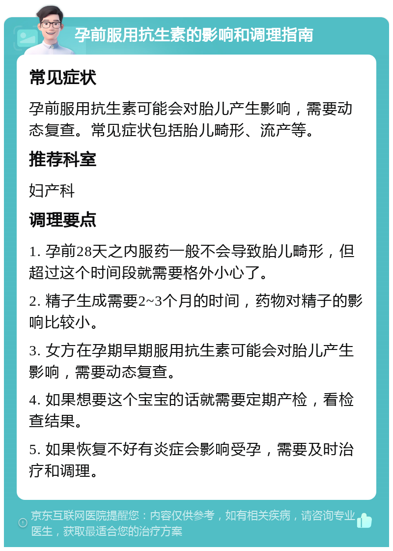 孕前服用抗生素的影响和调理指南 常见症状 孕前服用抗生素可能会对胎儿产生影响，需要动态复查。常见症状包括胎儿畸形、流产等。 推荐科室 妇产科 调理要点 1. 孕前28天之内服药一般不会导致胎儿畸形，但超过这个时间段就需要格外小心了。 2. 精子生成需要2~3个月的时间，药物对精子的影响比较小。 3. 女方在孕期早期服用抗生素可能会对胎儿产生影响，需要动态复查。 4. 如果想要这个宝宝的话就需要定期产检，看检查结果。 5. 如果恢复不好有炎症会影响受孕，需要及时治疗和调理。