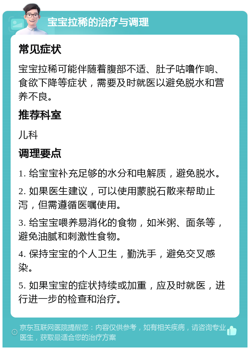 宝宝拉稀的治疗与调理 常见症状 宝宝拉稀可能伴随着腹部不适、肚子咕噜作响、食欲下降等症状，需要及时就医以避免脱水和营养不良。 推荐科室 儿科 调理要点 1. 给宝宝补充足够的水分和电解质，避免脱水。 2. 如果医生建议，可以使用蒙脱石散来帮助止泻，但需遵循医嘱使用。 3. 给宝宝喂养易消化的食物，如米粥、面条等，避免油腻和刺激性食物。 4. 保持宝宝的个人卫生，勤洗手，避免交叉感染。 5. 如果宝宝的症状持续或加重，应及时就医，进行进一步的检查和治疗。