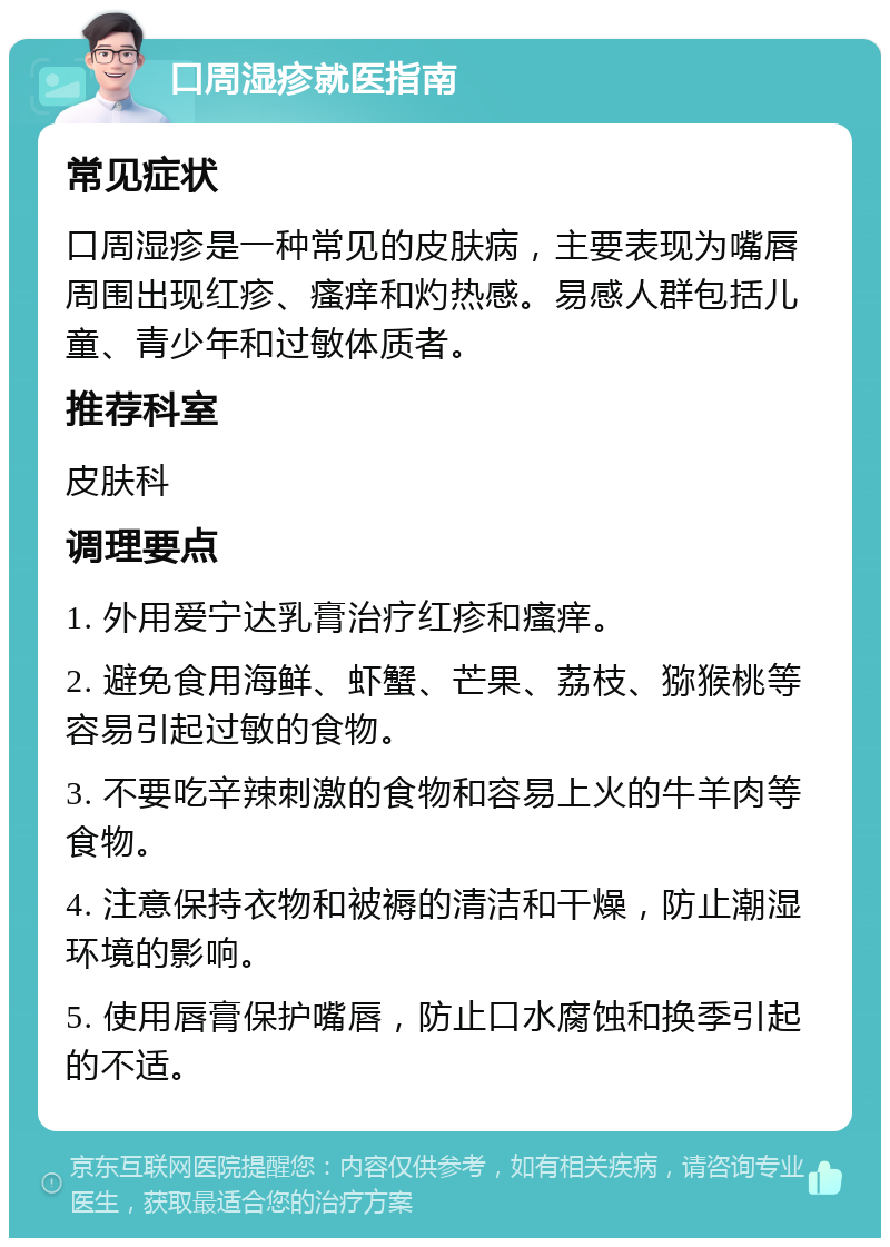 口周湿疹就医指南 常见症状 口周湿疹是一种常见的皮肤病，主要表现为嘴唇周围出现红疹、瘙痒和灼热感。易感人群包括儿童、青少年和过敏体质者。 推荐科室 皮肤科 调理要点 1. 外用爱宁达乳膏治疗红疹和瘙痒。 2. 避免食用海鲜、虾蟹、芒果、荔枝、猕猴桃等容易引起过敏的食物。 3. 不要吃辛辣刺激的食物和容易上火的牛羊肉等食物。 4. 注意保持衣物和被褥的清洁和干燥，防止潮湿环境的影响。 5. 使用唇膏保护嘴唇，防止口水腐蚀和换季引起的不适。