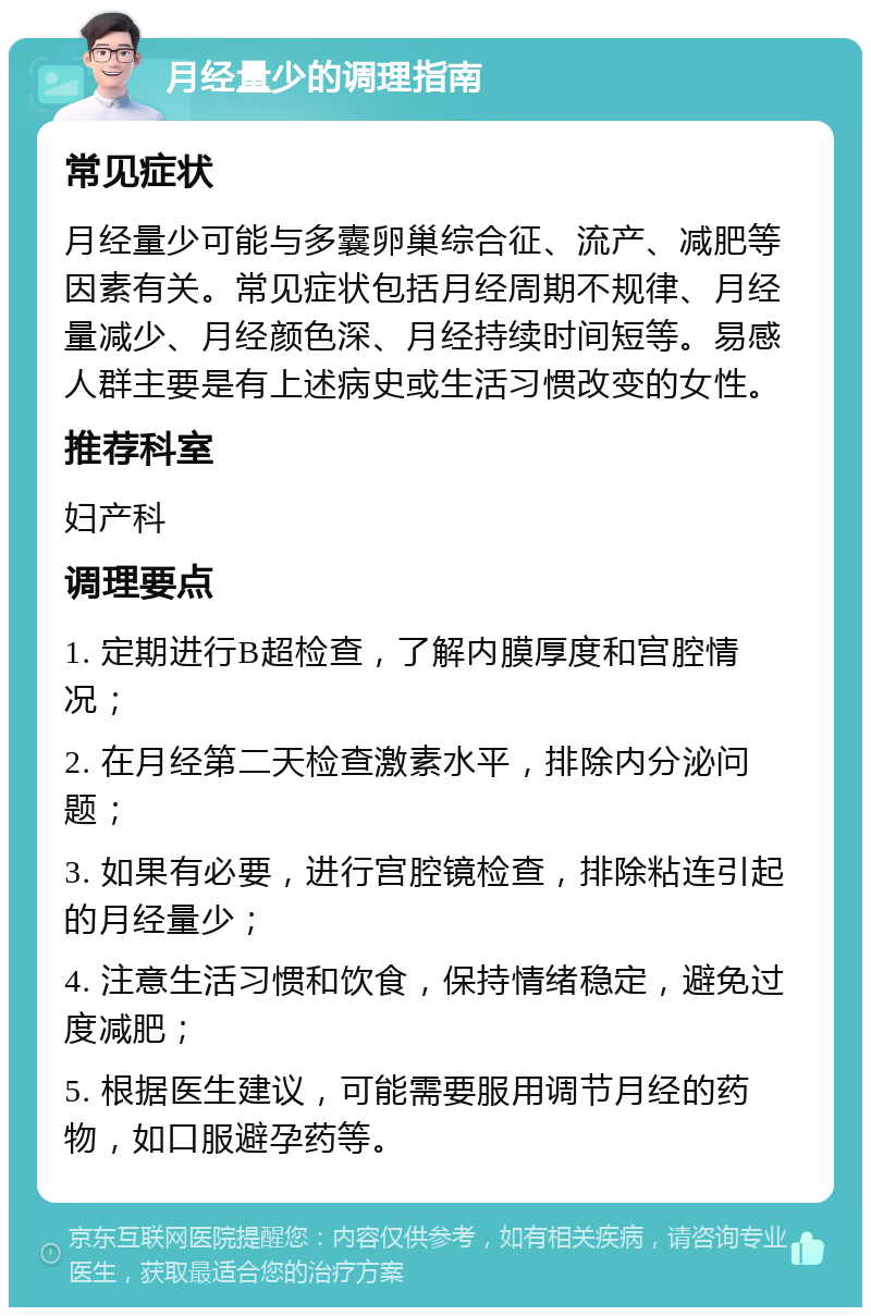 月经量少的调理指南 常见症状 月经量少可能与多囊卵巢综合征、流产、减肥等因素有关。常见症状包括月经周期不规律、月经量减少、月经颜色深、月经持续时间短等。易感人群主要是有上述病史或生活习惯改变的女性。 推荐科室 妇产科 调理要点 1. 定期进行B超检查，了解内膜厚度和宫腔情况； 2. 在月经第二天检查激素水平，排除内分泌问题； 3. 如果有必要，进行宫腔镜检查，排除粘连引起的月经量少； 4. 注意生活习惯和饮食，保持情绪稳定，避免过度减肥； 5. 根据医生建议，可能需要服用调节月经的药物，如口服避孕药等。