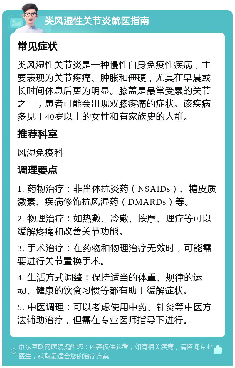 类风湿性关节炎就医指南 常见症状 类风湿性关节炎是一种慢性自身免疫性疾病，主要表现为关节疼痛、肿胀和僵硬，尤其在早晨或长时间休息后更为明显。膝盖是最常受累的关节之一，患者可能会出现双膝疼痛的症状。该疾病多见于40岁以上的女性和有家族史的人群。 推荐科室 风湿免疫科 调理要点 1. 药物治疗：非甾体抗炎药（NSAIDs）、糖皮质激素、疾病修饰抗风湿药（DMARDs）等。 2. 物理治疗：如热敷、冷敷、按摩、理疗等可以缓解疼痛和改善关节功能。 3. 手术治疗：在药物和物理治疗无效时，可能需要进行关节置换手术。 4. 生活方式调整：保持适当的体重、规律的运动、健康的饮食习惯等都有助于缓解症状。 5. 中医调理：可以考虑使用中药、针灸等中医方法辅助治疗，但需在专业医师指导下进行。