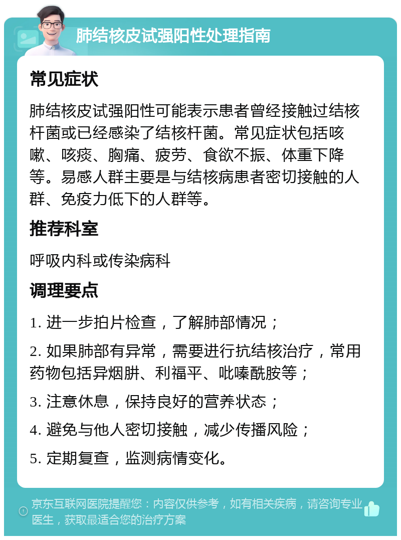 肺结核皮试强阳性处理指南 常见症状 肺结核皮试强阳性可能表示患者曾经接触过结核杆菌或已经感染了结核杆菌。常见症状包括咳嗽、咳痰、胸痛、疲劳、食欲不振、体重下降等。易感人群主要是与结核病患者密切接触的人群、免疫力低下的人群等。 推荐科室 呼吸内科或传染病科 调理要点 1. 进一步拍片检查，了解肺部情况； 2. 如果肺部有异常，需要进行抗结核治疗，常用药物包括异烟肼、利福平、吡嗪酰胺等； 3. 注意休息，保持良好的营养状态； 4. 避免与他人密切接触，减少传播风险； 5. 定期复查，监测病情变化。