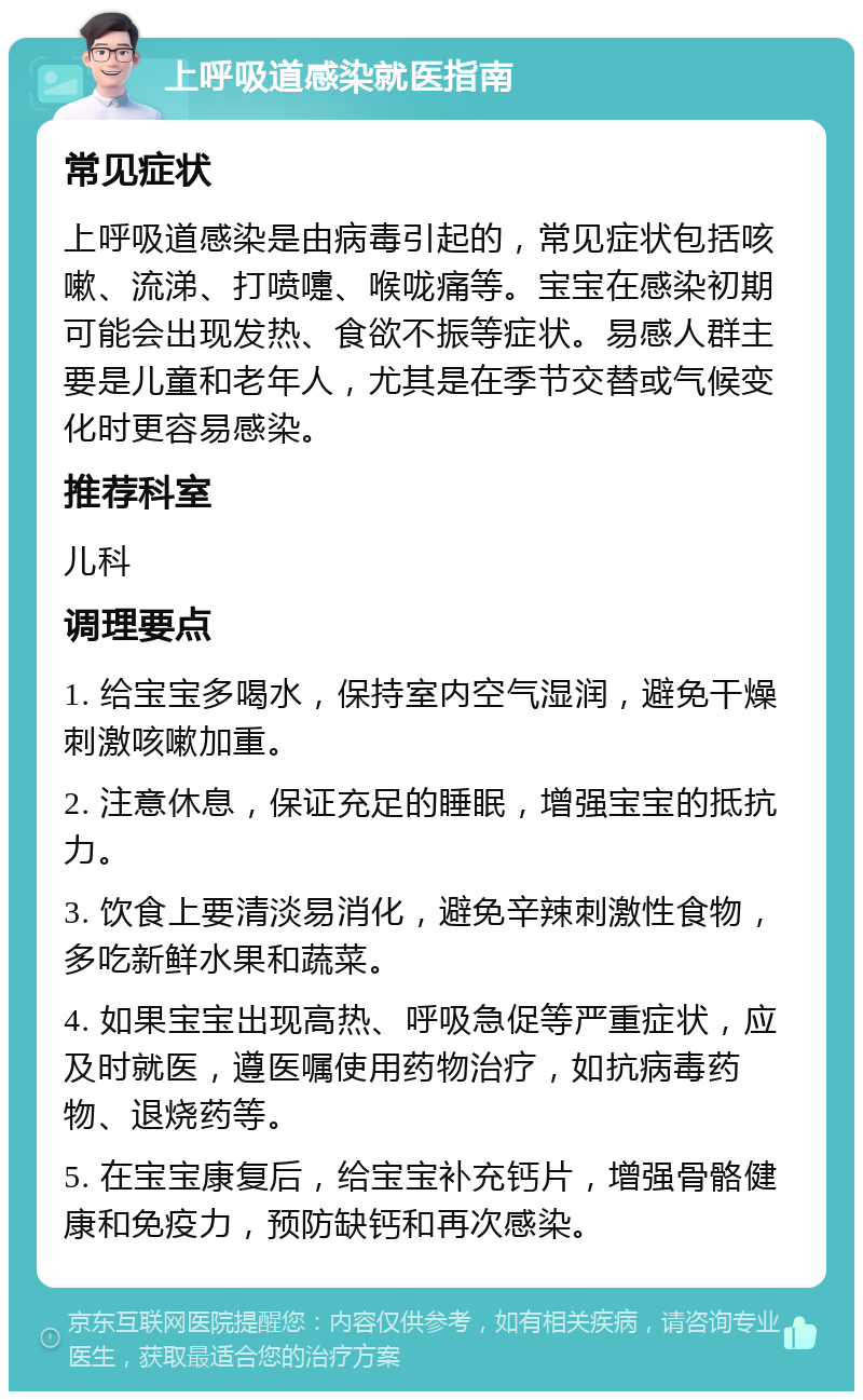 上呼吸道感染就医指南 常见症状 上呼吸道感染是由病毒引起的，常见症状包括咳嗽、流涕、打喷嚏、喉咙痛等。宝宝在感染初期可能会出现发热、食欲不振等症状。易感人群主要是儿童和老年人，尤其是在季节交替或气候变化时更容易感染。 推荐科室 儿科 调理要点 1. 给宝宝多喝水，保持室内空气湿润，避免干燥刺激咳嗽加重。 2. 注意休息，保证充足的睡眠，增强宝宝的抵抗力。 3. 饮食上要清淡易消化，避免辛辣刺激性食物，多吃新鲜水果和蔬菜。 4. 如果宝宝出现高热、呼吸急促等严重症状，应及时就医，遵医嘱使用药物治疗，如抗病毒药物、退烧药等。 5. 在宝宝康复后，给宝宝补充钙片，增强骨骼健康和免疫力，预防缺钙和再次感染。