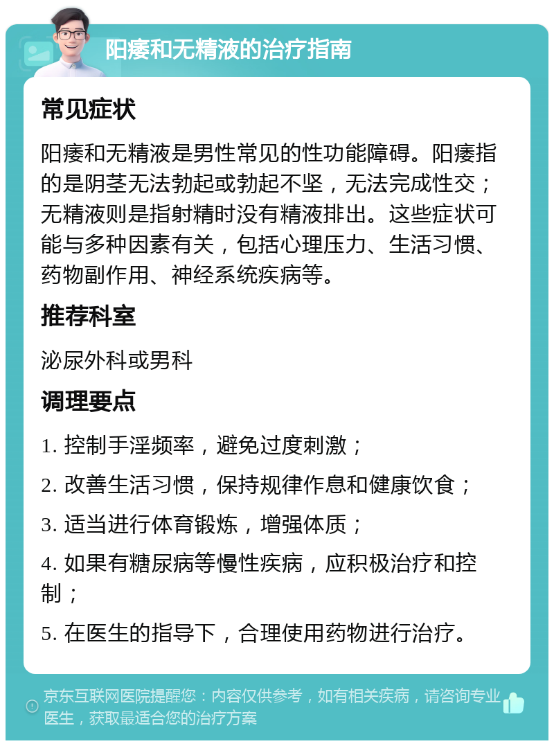 阳痿和无精液的治疗指南 常见症状 阳痿和无精液是男性常见的性功能障碍。阳痿指的是阴茎无法勃起或勃起不坚，无法完成性交；无精液则是指射精时没有精液排出。这些症状可能与多种因素有关，包括心理压力、生活习惯、药物副作用、神经系统疾病等。 推荐科室 泌尿外科或男科 调理要点 1. 控制手淫频率，避免过度刺激； 2. 改善生活习惯，保持规律作息和健康饮食； 3. 适当进行体育锻炼，增强体质； 4. 如果有糖尿病等慢性疾病，应积极治疗和控制； 5. 在医生的指导下，合理使用药物进行治疗。