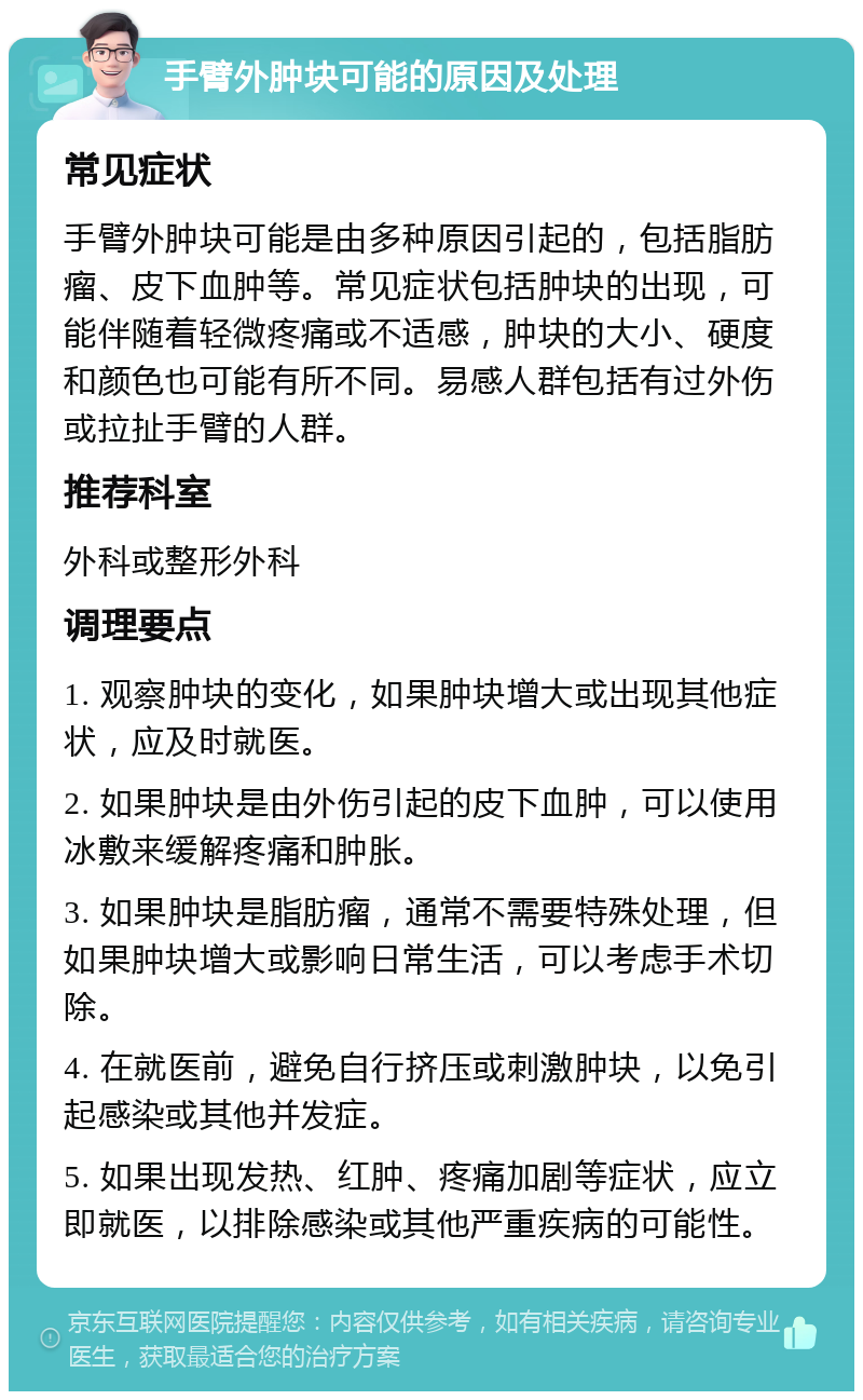 手臂外肿块可能的原因及处理 常见症状 手臂外肿块可能是由多种原因引起的，包括脂肪瘤、皮下血肿等。常见症状包括肿块的出现，可能伴随着轻微疼痛或不适感，肿块的大小、硬度和颜色也可能有所不同。易感人群包括有过外伤或拉扯手臂的人群。 推荐科室 外科或整形外科 调理要点 1. 观察肿块的变化，如果肿块增大或出现其他症状，应及时就医。 2. 如果肿块是由外伤引起的皮下血肿，可以使用冰敷来缓解疼痛和肿胀。 3. 如果肿块是脂肪瘤，通常不需要特殊处理，但如果肿块增大或影响日常生活，可以考虑手术切除。 4. 在就医前，避免自行挤压或刺激肿块，以免引起感染或其他并发症。 5. 如果出现发热、红肿、疼痛加剧等症状，应立即就医，以排除感染或其他严重疾病的可能性。