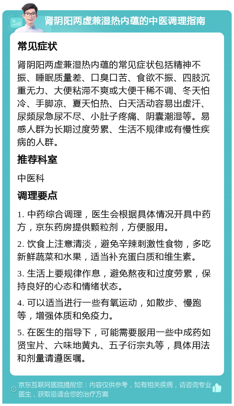 肾阴阳两虚兼湿热内蕴的中医调理指南 常见症状 肾阴阳两虚兼湿热内蕴的常见症状包括精神不振、睡眠质量差、口臭口苦、食欲不振、四肢沉重无力、大便粘滞不爽或大便干稀不调、冬天怕冷、手脚凉、夏天怕热、白天活动容易出虚汗、尿频尿急尿不尽、小肚子疼痛、阴囊潮湿等。易感人群为长期过度劳累、生活不规律或有慢性疾病的人群。 推荐科室 中医科 调理要点 1. 中药综合调理，医生会根据具体情况开具中药方，京东药房提供颗粒剂，方便服用。 2. 饮食上注意清淡，避免辛辣刺激性食物，多吃新鲜蔬菜和水果，适当补充蛋白质和维生素。 3. 生活上要规律作息，避免熬夜和过度劳累，保持良好的心态和情绪状态。 4. 可以适当进行一些有氧运动，如散步、慢跑等，增强体质和免疫力。 5. 在医生的指导下，可能需要服用一些中成药如贤宝片、六味地黄丸、五子衍宗丸等，具体用法和剂量请遵医嘱。