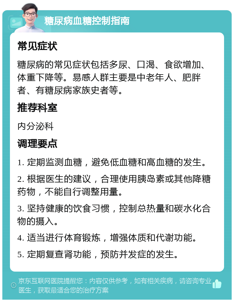 糖尿病血糖控制指南 常见症状 糖尿病的常见症状包括多尿、口渴、食欲增加、体重下降等。易感人群主要是中老年人、肥胖者、有糖尿病家族史者等。 推荐科室 内分泌科 调理要点 1. 定期监测血糖，避免低血糖和高血糖的发生。 2. 根据医生的建议，合理使用胰岛素或其他降糖药物，不能自行调整用量。 3. 坚持健康的饮食习惯，控制总热量和碳水化合物的摄入。 4. 适当进行体育锻炼，增强体质和代谢功能。 5. 定期复查肾功能，预防并发症的发生。