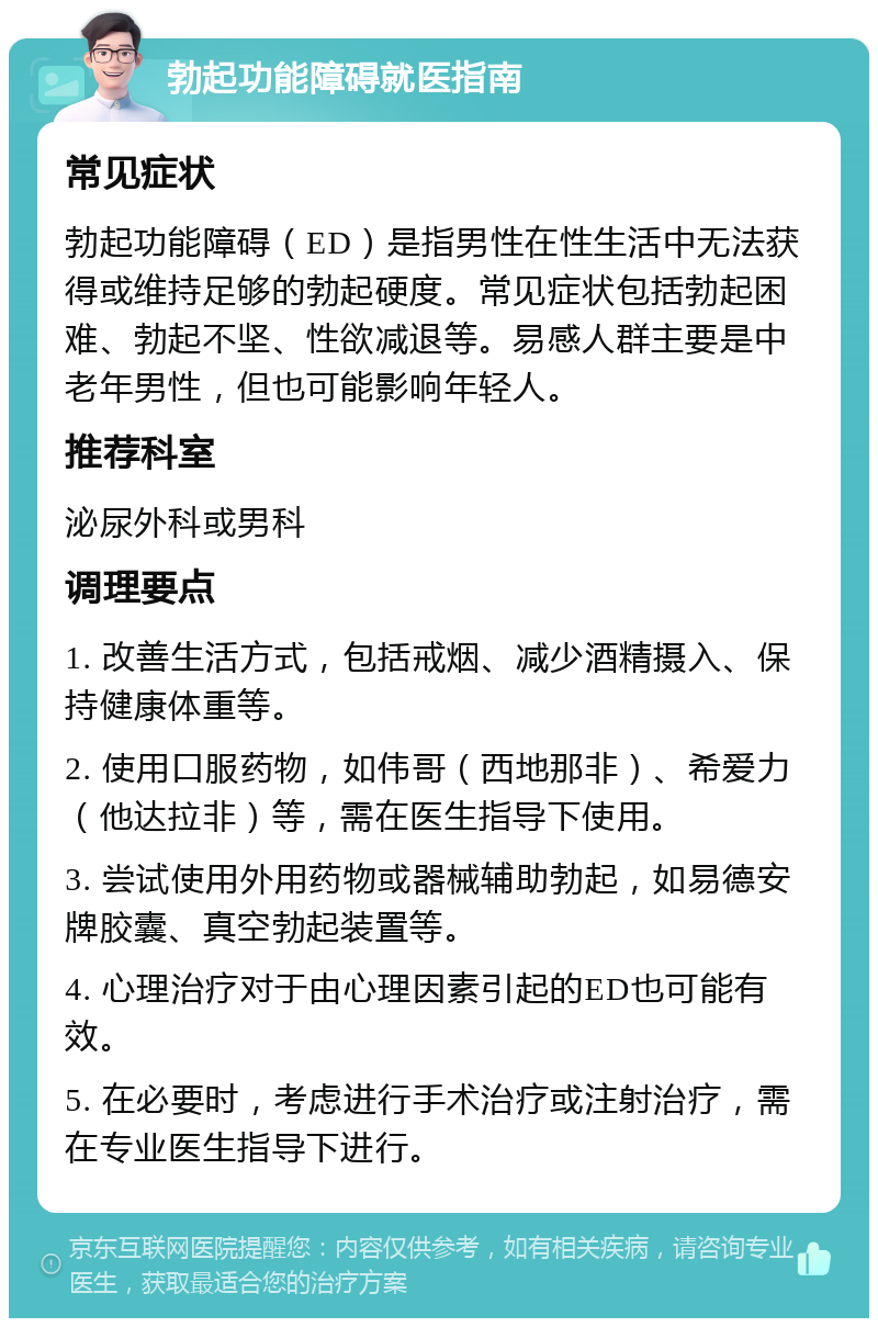 勃起功能障碍就医指南 常见症状 勃起功能障碍（ED）是指男性在性生活中无法获得或维持足够的勃起硬度。常见症状包括勃起困难、勃起不坚、性欲减退等。易感人群主要是中老年男性，但也可能影响年轻人。 推荐科室 泌尿外科或男科 调理要点 1. 改善生活方式，包括戒烟、减少酒精摄入、保持健康体重等。 2. 使用口服药物，如伟哥（西地那非）、希爱力（他达拉非）等，需在医生指导下使用。 3. 尝试使用外用药物或器械辅助勃起，如易德安牌胶囊、真空勃起装置等。 4. 心理治疗对于由心理因素引起的ED也可能有效。 5. 在必要时，考虑进行手术治疗或注射治疗，需在专业医生指导下进行。