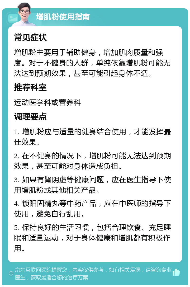 增肌粉使用指南 常见症状 增肌粉主要用于辅助健身，增加肌肉质量和强度。对于不健身的人群，单纯依靠增肌粉可能无法达到预期效果，甚至可能引起身体不适。 推荐科室 运动医学科或营养科 调理要点 1. 增肌粉应与适量的健身结合使用，才能发挥最佳效果。 2. 在不健身的情况下，增肌粉可能无法达到预期效果，甚至可能对身体造成负担。 3. 如果有肾阴虚等健康问题，应在医生指导下使用增肌粉或其他相关产品。 4. 锁阳固精丸等中药产品，应在中医师的指导下使用，避免自行乱用。 5. 保持良好的生活习惯，包括合理饮食、充足睡眠和适量运动，对于身体健康和增肌都有积极作用。